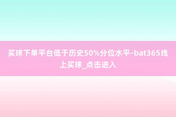 买球下单平台低于历史50%分位水平-bat365线上买球_点击进入