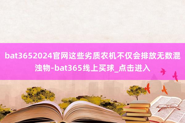 bat3652024官网这些劣质农机不仅会排放无数混浊物-bat365线上买球_点击进入