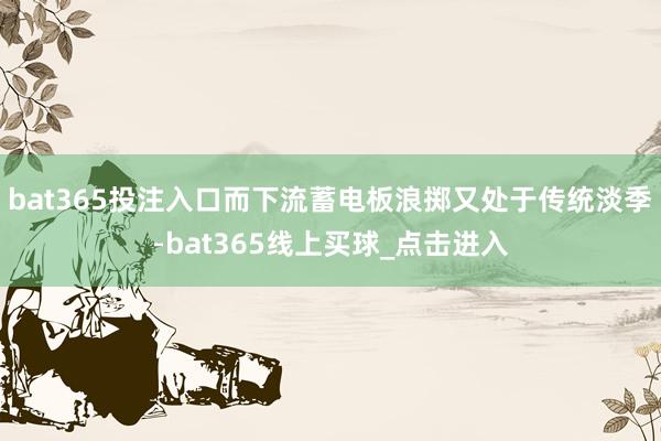 bat365投注入口而下流蓄电板浪掷又处于传统淡季-bat365线上买球_点击进入