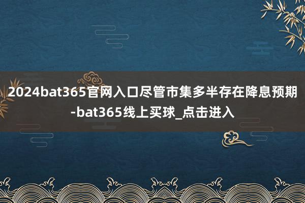 2024bat365官网入口尽管市集多半存在降息预期-bat365线上买球_点击进入